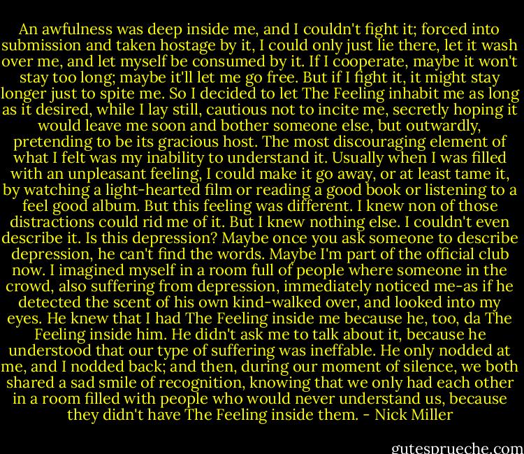 An awfulness was deep inside me, and I couldn't fight it; forced into submission and taken hostage by it, I could only just lie there, let it wash over me, and let myself be consumed by it. If I cooperate, maybe it won't stay too long; maybe it'll let me go free. But if I fight it, it might stay longer just to spite me. So I decided to let The Feeling inhabit me as long as it desired, while I lay still, cautious not to incite me, secretly hoping it would leave me soon and bother someone else, but outwardly, pretending to be its gracious host. The most discouraging element of what I felt was my inability to understand it. Usually when I was filled with an unpleasant feeling, I could make it go away, or at least tame it, by watching a light-hearted film or reading a good book or listening to a feel good album. But this feeling was different. I knew non of those distractions could rid me of it. But I knew nothing else. I couldn't even describe it. Is this depression? Maybe once you ask someone to describe depression, he can't find the words. Maybe I'm part of the official club now. I imagined myself in a room full of people where someone in the crowd, also suffering from depression, immediately noticed me-as if he detected the scent of his own kind-walked over, and looked into my eyes. He knew that I had The Feeling inside me because he, too, da The Feeling inside him. He didn't ask me to talk about it, because he understood that our type of suffering was ineffable. He only nodded at me, and I nodded back; and then, during our moment of silence, we both shared a sad smile of recognition, knowing that we only had each other in a room filled with people who would never understand us, because they didn't have The Feeling inside them. - Nick Miller