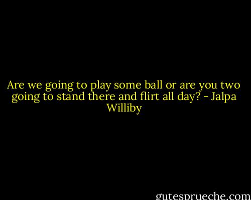 Are we going to play some ball or are you two going to stand there and flirt all day? - Jalpa Williby