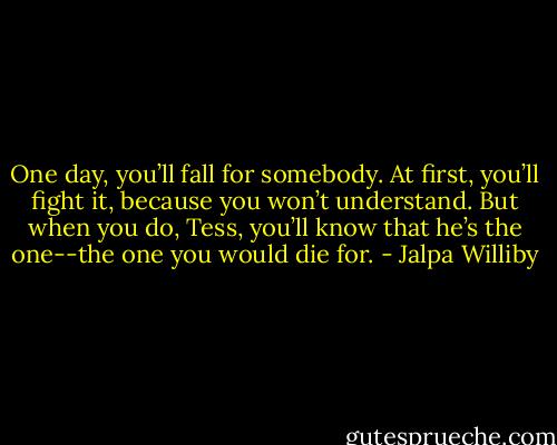 One day, you’ll fall for somebody. At first, you’ll fight it, because you won’t understand. But when you do, Tess, you’ll know that he’s the one--the one you would die for. - Jalpa Williby