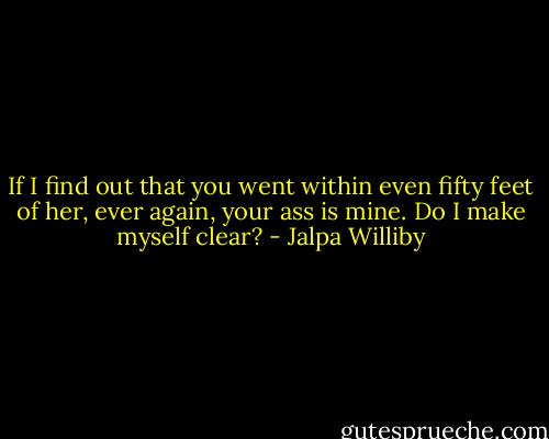 If I find out that you went within even fifty feet of her, ever again, your ass is mine. Do I make myself clear? - Jalpa Williby