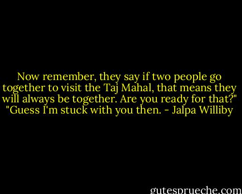 Now remember, they say if two people go together to visit the Taj Mahal, that means they will always be together. Are you ready for that?"<br />"Guess I'm stuck with you then. - Jalpa Williby