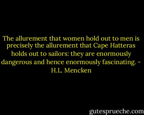 The allurement that women hold out to men is precisely the allurement that Cape Hatteras holds out to sailors: they are enormously dangerous and hence enormously fascinating. - H.L. Mencken