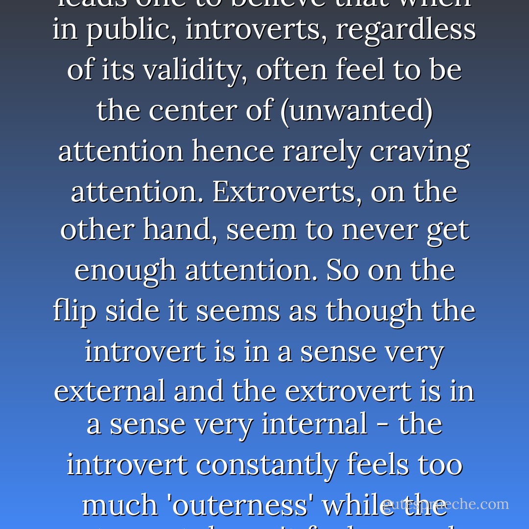 The exaggerated dopamine sensitivity of the introvert leads one to believe that when in public, introverts, regardless of its validity, often feel to be the center of (unwanted) attention hence rarely craving attention. Extroverts, on the other hand, seem to never get enough attention. So on the flip side it seems as though the introvert is in a sense very external and the extrovert is in a sense very internal - the introvert constantly feels too much 'outerness' while the extrovert doesn't feel enough 'outerness'. - Criss Jami