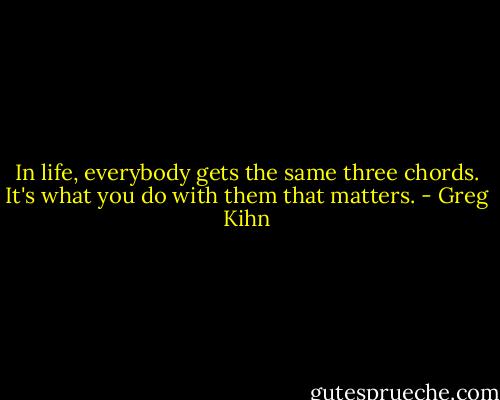 In life, everybody gets the same three chords. It's what you do with them that matters. - Greg Kihn