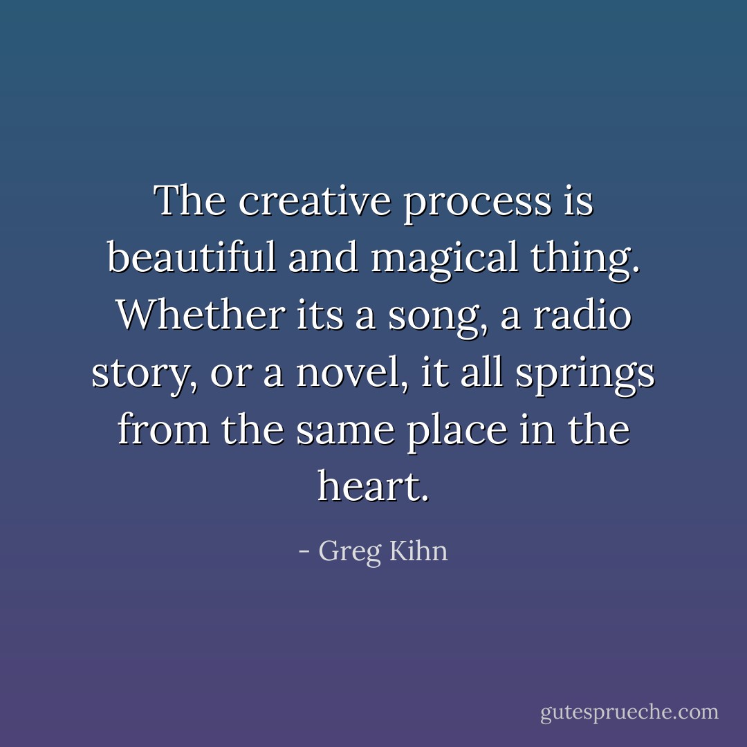 The creative process is beautiful and magical thing. Whether its a song, a radio story, or a novel, it all springs from the same place in the heart. - Greg Kihn