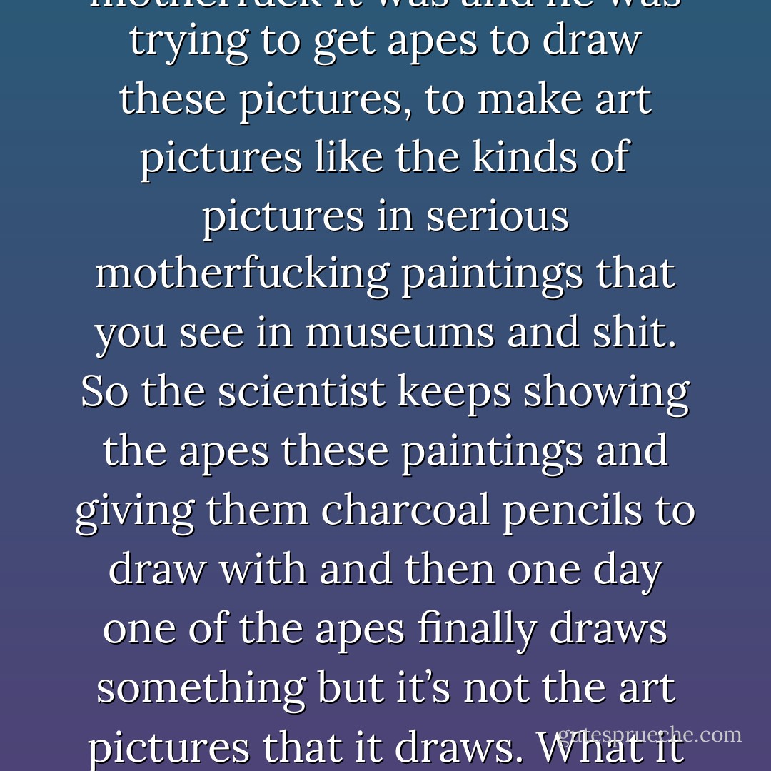 I was reading about animals a while back and there was this motherfucking scientist in France back in the thirties or forties or whenever the motherfuck it was and he was trying to get apes to draw these pictures, to make <i>art</i> pictures like the kinds of pictures in serious motherfucking paintings that you see in museums and shit. So the scientist keeps showing the apes these paintings and giving them charcoal pencils to draw with and then one day one of the apes finally draws something but it’s not the art pictures that it draws. What it draws is the bars of its own motherfucking cage. <i>Its own motherfucking cage!</i> Man, that's the truth, ain't it? - Cheryl Strayed
