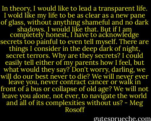 In theory, I would like to lead a transparent life. I wold like my life to be as clear as a new pane of glass, without anything shameful and no dark shadows. I would like that. But if I am completely honest, I have to acknowledge secrets too painful to even tell myself. There are things I consider in the deep dark of night, secret terrors. Why are they secrets? I could easily tell either of my parents how I feel, but what would they say? Don't worry, darling, we will do our best never to die? We will never ever leave you, never contract cancer or walk in front of a bus or collapse of old age? We will not leave you alone, not ever, to navigate the world and all of its complexities without us? - Meg Rosoff
