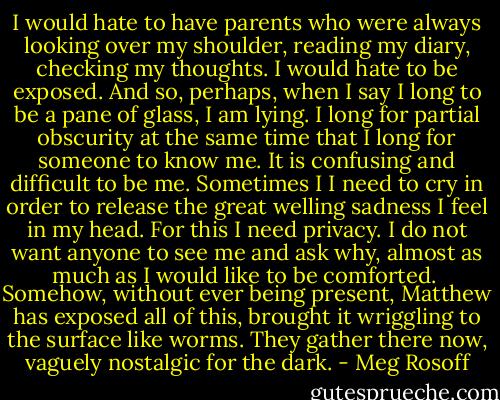 I would hate to have parents who were always looking over my shoulder, reading my diary, checking my thoughts. I would hate to be exposed. And so, perhaps, when I say I long to be a pane of glass, I am lying. I long for partial obscurity at the same time that I long for someone to know me.<br />It is confusing and difficult to be me.<br />Sometimes I I need to cry in order to release the great welling sadness I feel in my head.<br />For this I need privacy. I do not want anyone to see me and ask why, almost as much as I would like to be comforted. <br />Somehow, without ever being present, Matthew has exposed all of this, brought it wriggling to the surface like worms. They gather there now, vaguely nostalgic for the dark. - Meg Rosoff