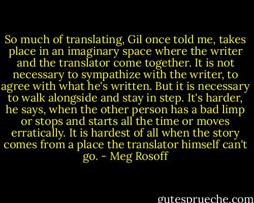 So much of translating, Gil once told me, takes place in an imaginary space where the writer and the translator come together. It is not necessary to sympathize with the writer, to agree with what he's written. But it is necessary to walk alongside and stay in step. It's harder, he says, when the other person has a bad limp or stops and starts all the time or moves erratically. It is hardest of all when the story comes from a place the translator himself can't go. - Meg Rosoff