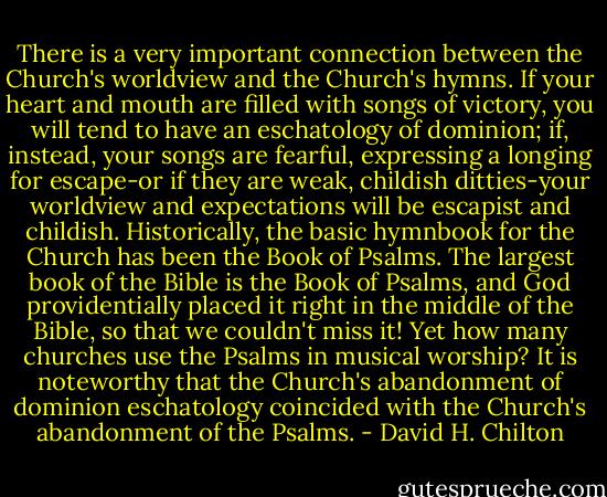 There is a very important connection between the Church's worldview and the Church's hymns. If your heart and mouth are filled with songs of victory, you will tend to have an eschatology of dominion; if, instead, your songs are fearful, expressing a longing for escape-or if they are weak, childish ditties-your worldview and expectations will be escapist and childish. Historically, the basic hymnbook for the Church has been the Book of Psalms. The largest book of the Bible is the Book of Psalms, and God providentially placed it right in the middle of the Bible, so that we couldn't miss it! Yet how many churches use the Psalms in musical worship? It is noteworthy that the Church's abandonment of dominion eschatology coincided with the Church's abandonment of the Psalms. - David H. Chilton
