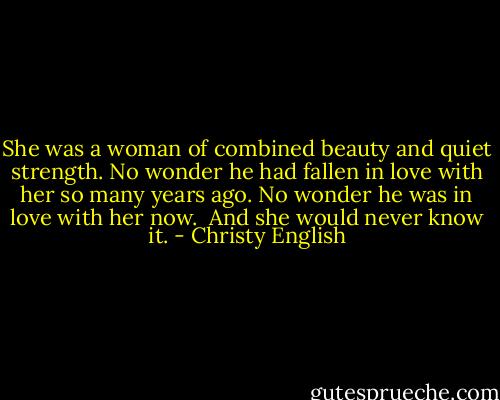 She was a woman of combined beauty and quiet strength. No wonder he had fallen in love with her so many years ago. No wonder he was in love with her now. <br />And she would never know it. - Christy English