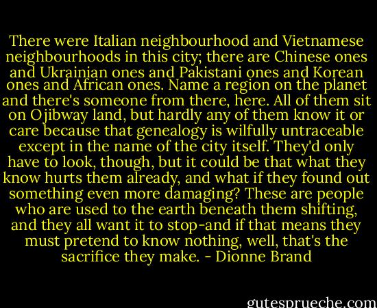 There were Italian neighbourhood and Vietnamese neighbourhoods in this city; there are Chinese ones and Ukrainian ones and Pakistani ones and Korean ones and African ones. Name a region on the planet and there's someone from there, here. All of them sit on Ojibway land, but hardly any of them know it or care because that genealogy is wilfully untraceable except in the name of the city itself. They'd only have to look, though, but it could be that what they know hurts them already, and what if they found out something even more damaging? These are people who are used to the earth beneath them shifting, and they all want it to stop-and if that means they must pretend to know nothing, well, that's the sacrifice they make. - Dionne Brand