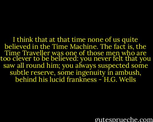 I think that at that time none of us quite believed in the Time Machine. The fact is, the Time Traveller was one of those men who are too clever to be believed: you never felt that you saw all round him; you always suspected some subtle reserve, some ingenuity in ambush, behind his lucid frankness - H.G. Wells