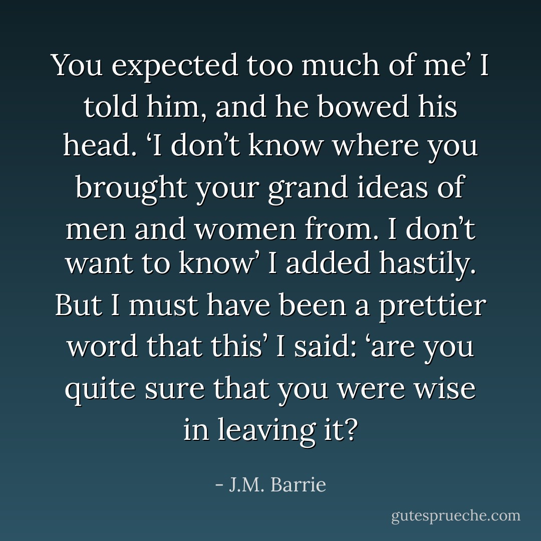 You expected too much of me’ I told him, and he bowed his head. ‘I don’t know where you brought your grand ideas of men and women from. I don’t want to know’ I added hastily. But I must have been a prettier word that this’ I said: ‘are you quite sure that you were wise in leaving it? - J.M. Barrie