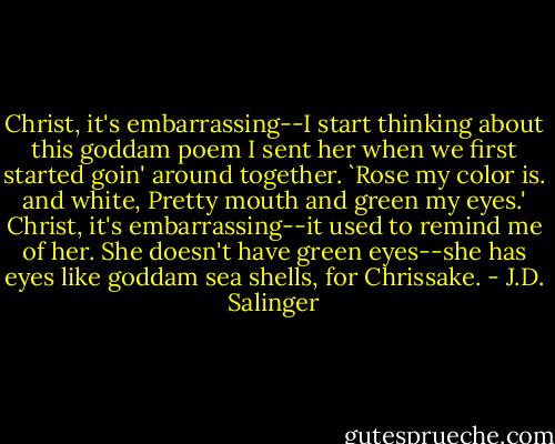 Christ, it's embarrassing--I start thinking about this goddam poem I sent her when we first started goin' around together. `Rose my color is. and white, Pretty mouth and green my eyes.' Christ, it's embarrassing--it used to remind me of her. She doesn't have green eyes--she has eyes like goddam sea shells, for Chrissake. - J.D. Salinger