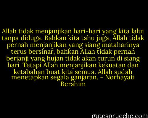 Allah tidak menjanjikan hari-hari yang kita lalui tanpa diduga. Bahkan kita tahu juga, Allah tidak pernah menjanjikan yang siang mataharinya terus bersinar, bahkan Allah tidak pernah berjanji yang hujan tidak akan turun di siang hari. Tetapi Allah menjanjikan kekuatan dan ketabahan buat kita semua. Allah sudah menetapkan segala ganjaran. - Norhayati Berahim