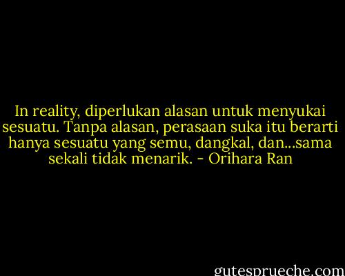 In reality, diperlukan alasan untuk menyukai sesuatu. Tanpa alasan, perasaan suka itu berarti hanya sesuatu yang semu, dangkal, dan...sama sekali tidak menarik. - Orihara Ran