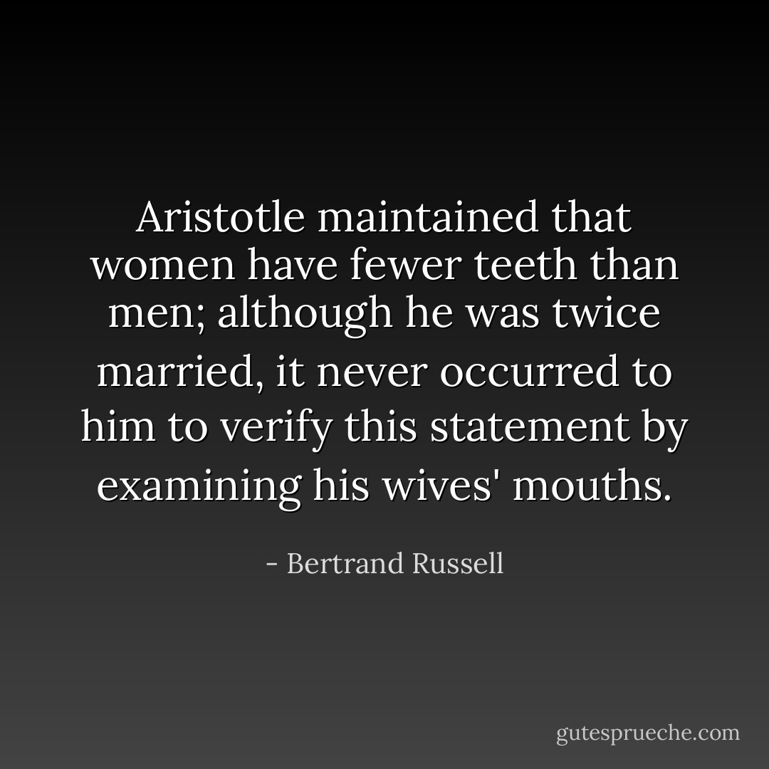 Aristotle maintained that women have fewer teeth than men; although he was twice married, it never occurred to him to verify this statement by examining his wives' mouths. - Bertrand Russell