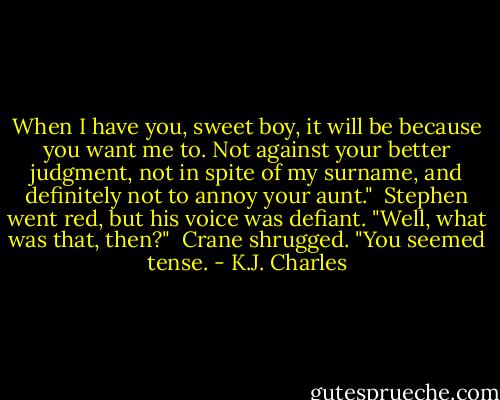 When I have you, sweet boy, it will be because you want me to. Not against your better judgment, not in spite of my surname, and definitely not to annoy your aunt."<br /><br />Stephen went red, but his voice was defiant. "Well, what was that, then?"<br /><br />Crane shrugged. "You seemed tense. - K.J. Charles