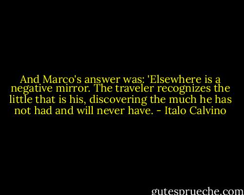 And Marco's answer was: 'Elsewhere is a negative mirror. The traveler recognizes the little that is his, discovering the much he has not had and will never have. - Italo Calvino