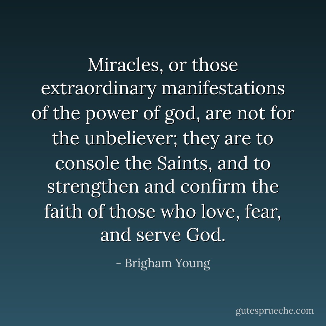 Miracles, or those extraordinary manifestations of the power of god, are not for the unbeliever; they are to console the Saints, and to strengthen and confirm the faith of those who love, fear, and serve God. - Brigham Young