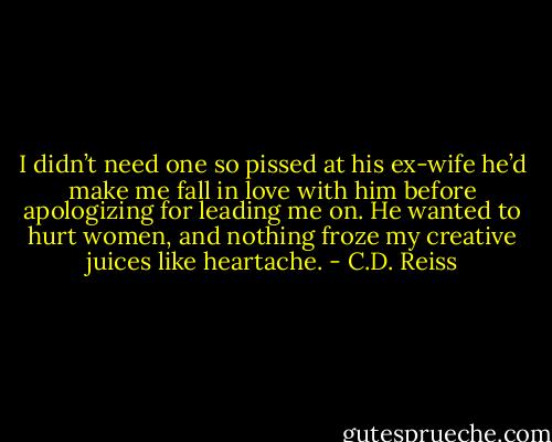 I didn’t need one so pissed at his ex-wife he’d make me fall in love with him before apologizing for leading me on. He wanted to hurt women, and nothing froze my creative juices like heartache. - C.D. Reiss