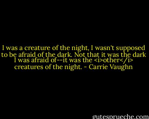 I was a creature of the night, I wasn't supposed to be afraid of the dark. Not that it was the dark I was afraid of--it was the <i>other</i> creatures of the night. - Carrie Vaughn