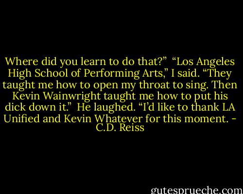 Where did you learn to do that?” <br />“Los Angeles High School of Performing Arts,” I said. “They taught me how to open my throat to sing. Then Kevin Wainwright taught me how to put his dick down it.” <br />He laughed. “I’d like to thank LA Unified and Kevin Whatever for this moment. - C.D. Reiss