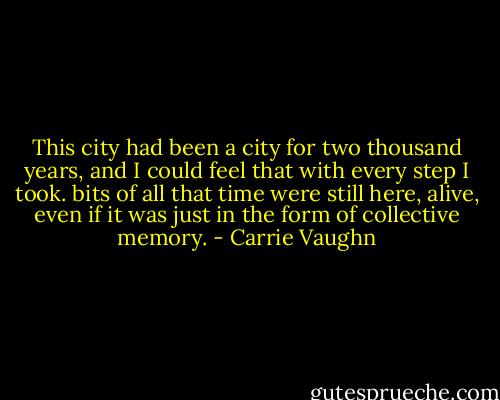This city had been a city for two thousand years, and I could feel that with every step I took. bits of all that time were still here, alive, even if it was just in the form of collective memory. - Carrie Vaughn