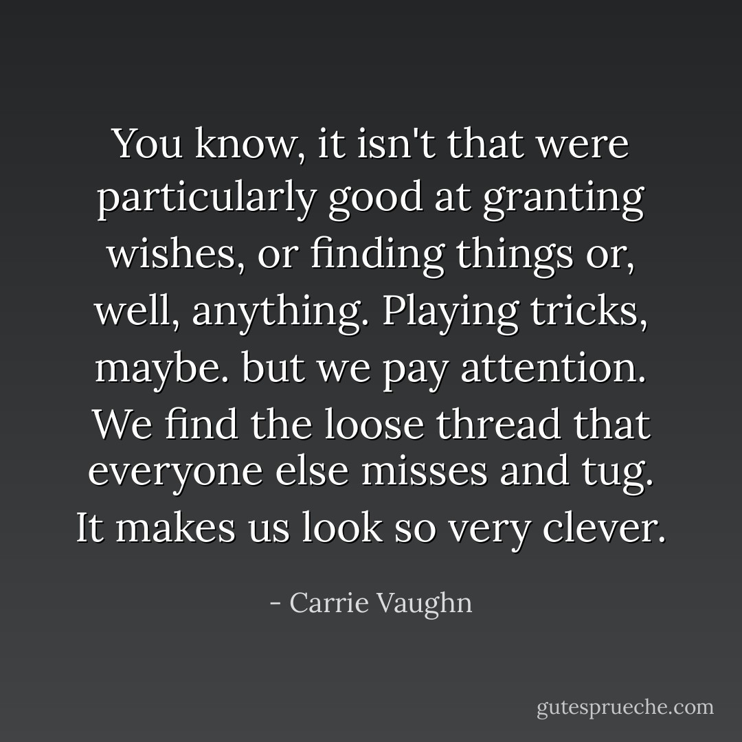 You know, it isn't that were particularly good at granting wishes, or finding things or, well, <i>anything</i>. Playing tricks, maybe. but we pay attention. We find the loose thread that everyone else misses and tug. It makes us look so very clever. - Carrie Vaughn