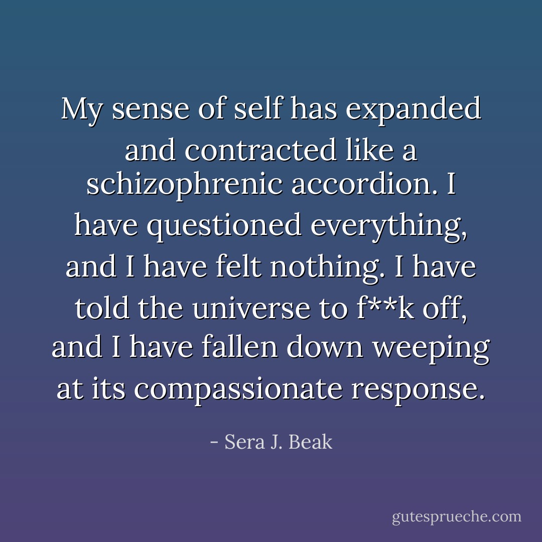 My sense of self has expanded and contracted like a schizophrenic accordion. I have questioned everything, and I have felt nothing. I have told the universe to f**k off, and I have fallen down weeping at its compassionate response. - Sera J. Beak