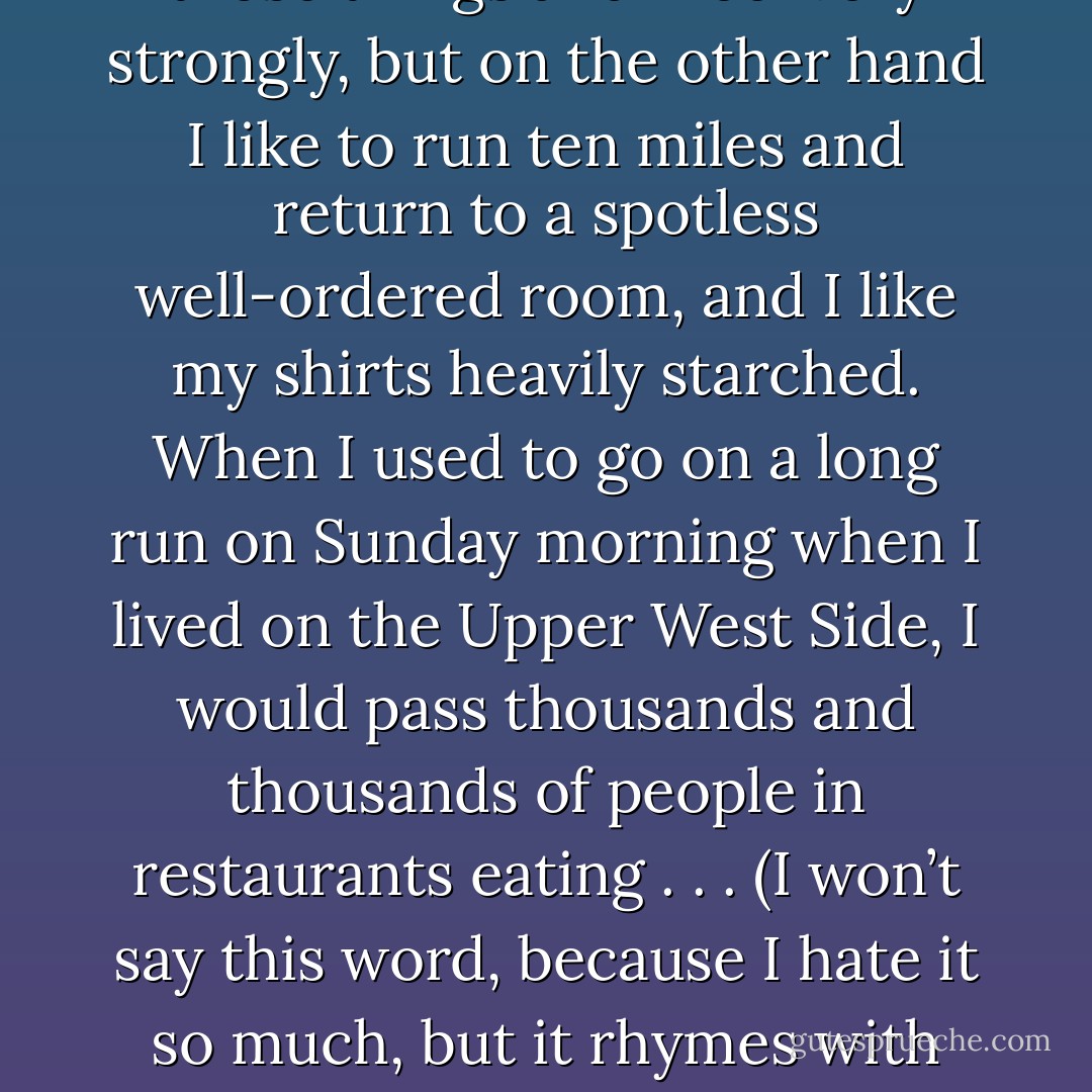 I work with a great deal of discipline, although I usually take on more than I can handle and often have to extend due dates. I have always been appalled by bohemianism because of its laziness, disorder, and moral weakness. I understand that this way of living is a response to the fact of human frailty, but it leans too far in one direction. Being a little more buttoned up doesn’t mean that you’ll get so brittle that you’ll break. Nor does it mean that you don’t understand tragedy, loss, and, most of all, human limitation.<br /><br />I am more than well aware of those things and I feel very strongly, but on the other hand I like to run ten miles and return to a spotless well-ordered room, and I like my shirts heavily starched. When I used to go on a long run on Sunday morning when I lived on the Upper West Side, I would pass thousands and thousands of people in restaurants eating . . . (I won’t say this word, because I hate it so much, but it rhymes with hunch, and it’s a disgusting meal that is supposed to be both breakfast and lunch). There they were—having slept for five hours while I was doing calisthenics and running—unshaven (the women too), bleary eyed, surrounded by newspapers scattered as if in a hamster cage, smoking noxious French cigarettes, and drinking Bloody Marys while they ate huge quantities of fat. They looked to me like a movie version of South American bandits. I would never want to be like that. I prefer to live like a British soldier. - Mark Helprin