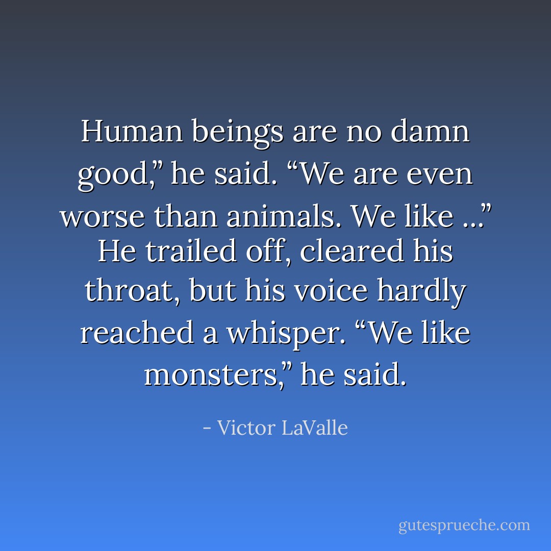 Human beings are no damn good,” he said. “We are even worse than animals. We like ...”<br />He trailed off, cleared his throat, but his voice hardly reached a whisper.<br />“We like monsters,” he said. - Victor LaValle