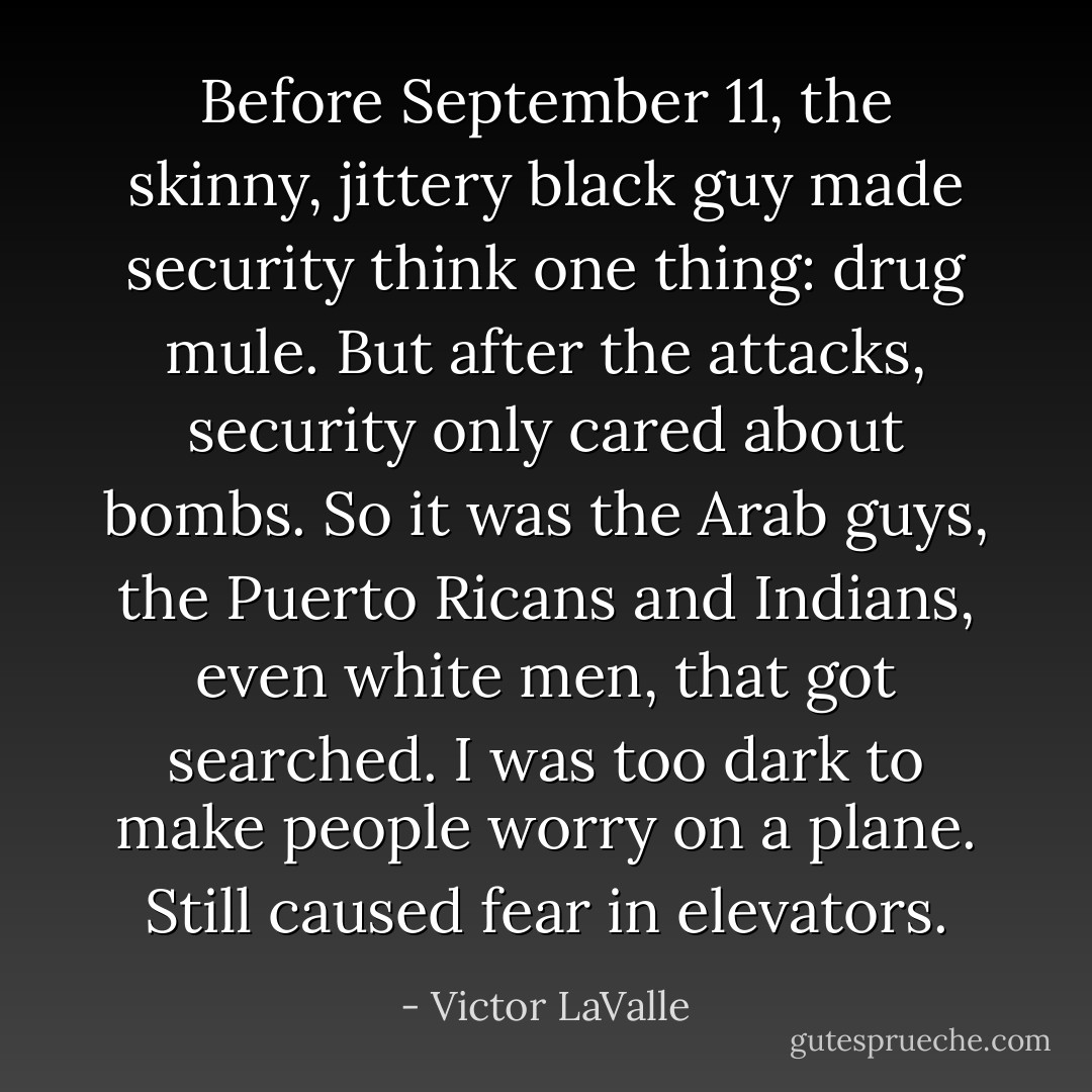 Before September 11, the skinny, jittery black guy made security think one thing: drug mule. But after the attacks, security only cared about bombs. So it was the Arab guys, the Puerto Ricans and Indians, even white men, that got searched. I was too dark to make people worry on a plane. Still caused fear in elevators. - Victor LaValle