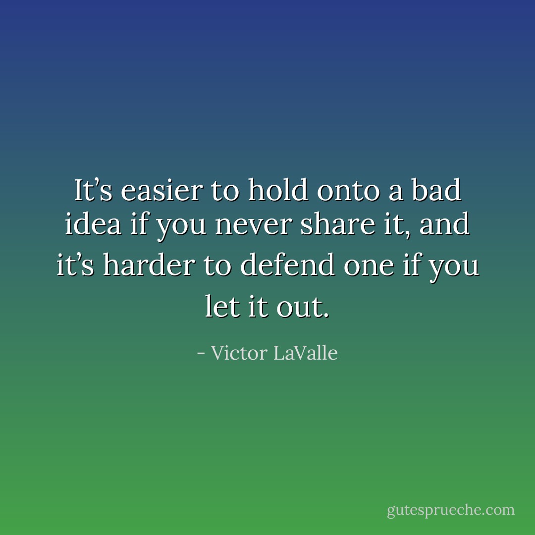 It’s easier to hold onto a bad idea if you never share it, and it’s harder to defend one if you let it out. - Victor LaValle