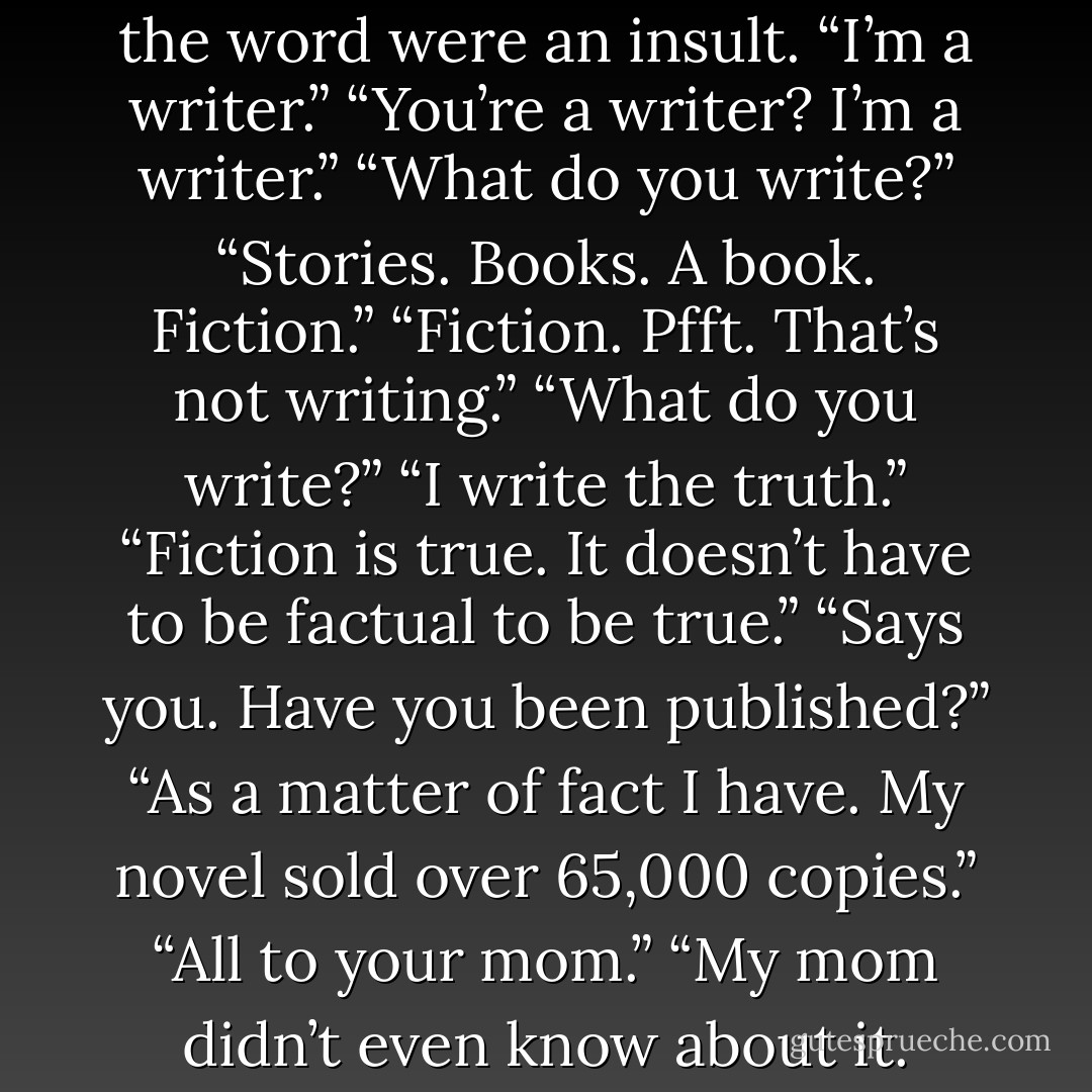 A painter,” he said, as though the word were an insult. “I’m a <i>writer</i>.”<br />“You’re a <i>writer</i>? <i>I’m</i> a writer.”<br />“What do you write?”<br />“Stories. Books. A book. Fiction.”<br />“Fiction. <i>Pfft</i>. That’s not writing.”<br />“What do you write?”<br />“I write the truth.”<br />“Fiction is true. It doesn’t have to be factual to be true.”<br />“Says you. Have you been published?”<br />“As a matter of fact I have. My novel sold over 65,000 copies.”<br />“All to your mom.”<br />“My mom didn’t even know about it. - Ben Monopoli