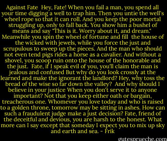Against Fate<br /><br />Hey, Fate! When you fail a man, you spend<br />all your time digging a well to trap him.<br />Then you untie the well's wheel rope so that it can roll.<br />And you keep the poor mortal struggling up, only to fall back.<br />You show him a bushel of means and say<br />"This is it. Worry about it, and dream."<br /><br />Meanwhile you spin the wheel of fortune and fill <br />the house of the wicked with jewels,<br />while you force the just and scrupulous<br />to sweep up the pieces.<br />And the man who should not even tend pigs<br />rides a horse as a cavalier.<br />And without a shovel, you scoop ruin onto the house<br />of the honorable and the just.<br /><br />Fate, if I speak evil of you, you'll claim<br />the man is jealous and confused<br />But why do you look crossly at the learned<br />and make the ignorant the landlord?<br />Hey, why toss the bread of the wise<br />so far down the valley?<br /><br />And why should I believe in your justice<br />When you don't serve it to anyone important?<br />Not that you keep either oath or bargain, treacherous one.<br />Whomever you love today and who is raised to a golden throne,<br />tomorrow may be sitting in ashes.<br />How can such a fraudulent judge make a just decision?<br />Fate, friend of the deceitful and devious, you are harsh to the honest.<br />What more can I say except that someday I expect<br />you to mix up sky and earth and sea. - Frik