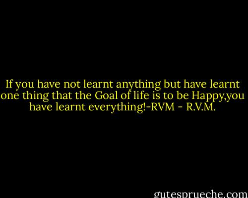 If you have not learnt anything but have learnt one thing that the Goal of life is to be Happy,you have learnt everything!-RVM - R.V.M.