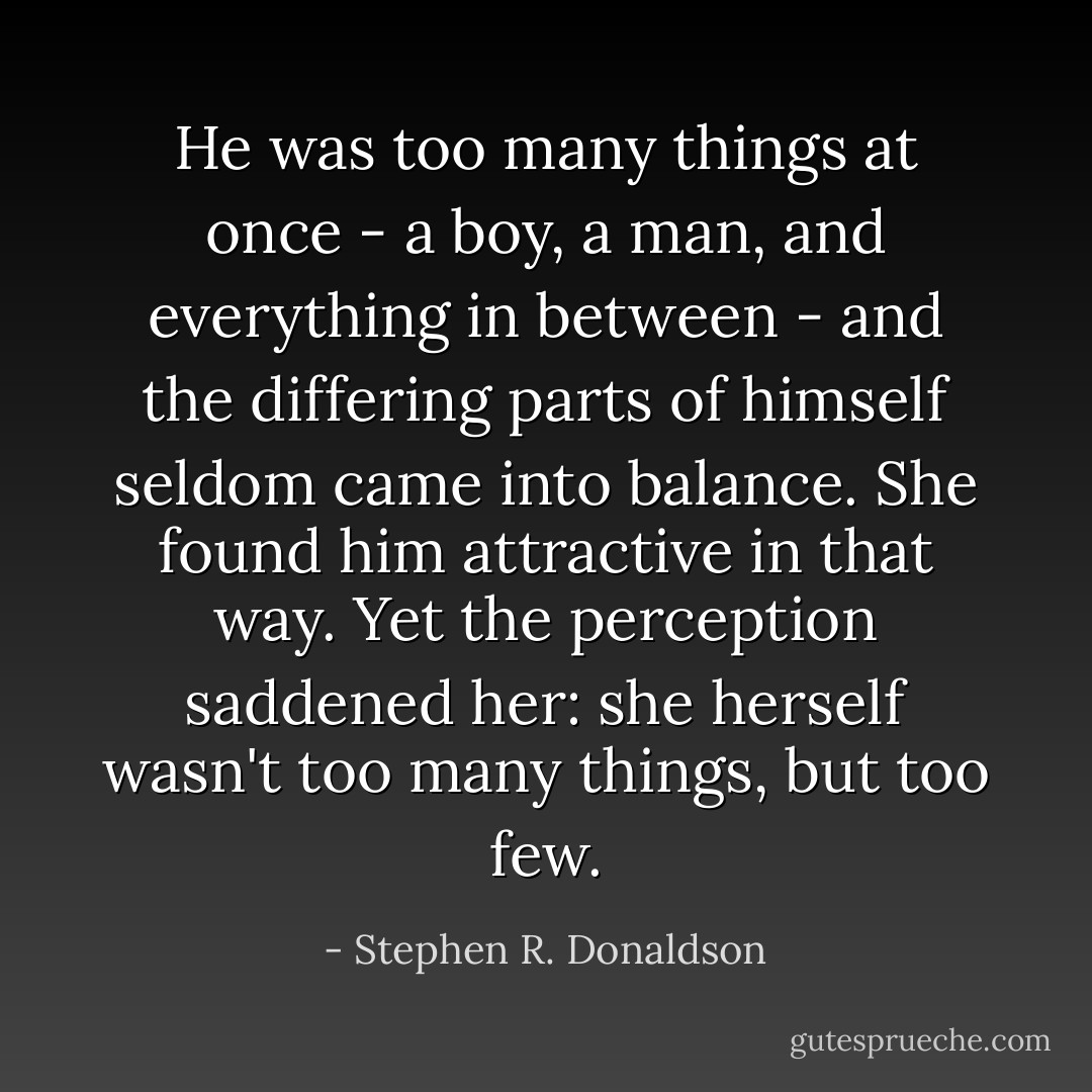 He was too many things at once - a boy, a man, and everything in between - and the differing parts of himself seldom came into balance. She found him attractive in that way. Yet the perception saddened her: she herself wasn't too many things, but too few. - Stephen R. Donaldson