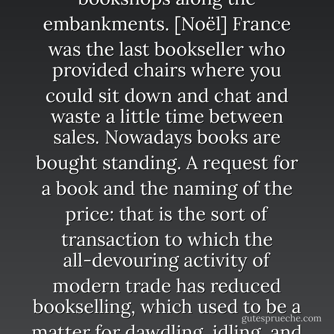 A sign of the times: there are no longer any chairs in the bookshops along the embankments. [Noël] France was the last bookseller who provided chairs where you could sit down and chat and waste a little time between sales. Nowadays books are bought standing. A request for a book and the naming of the price: that is the sort of transaction to which the all-devouring activity of modern trade has reduced bookselling, which used to be a matter for dawdling, idling, and chatty, friendly browsing. - Jules de Goncourt