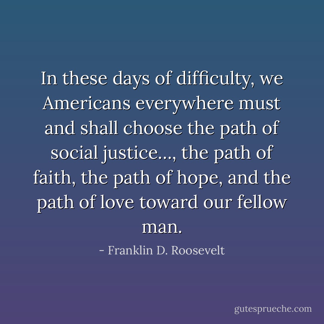 In these days of difficulty, we Americans everywhere must and shall choose the path of social justice…, the path of faith, the path of hope, and the path of love toward our fellow man. - Franklin D. Roosevelt