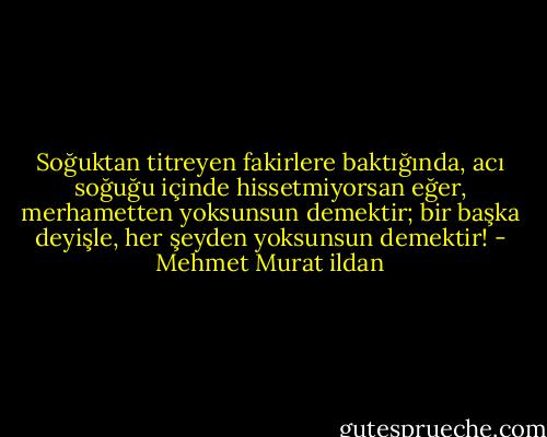 Soğuktan titreyen fakirlere baktığında, acı soğuğu içinde hissetmiyorsan eğer, merhametten yoksunsun demektir; bir başka deyişle, her şeyden yoksunsun demektir! - Mehmet Murat ildan