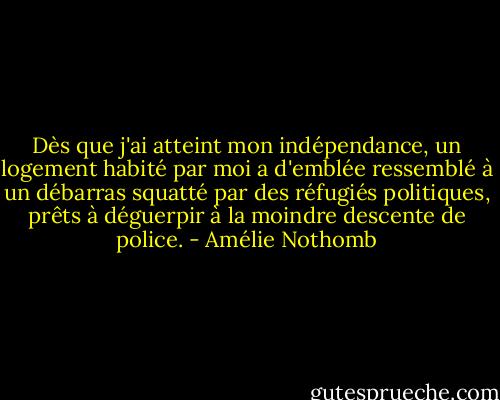 Dès que j'ai atteint mon indépendance, un logement habité par moi a d'emblée ressemblé à un débarras squatté par des réfugiés politiques, prêts à déguerpir à la moindre descente de police. - Amélie Nothomb