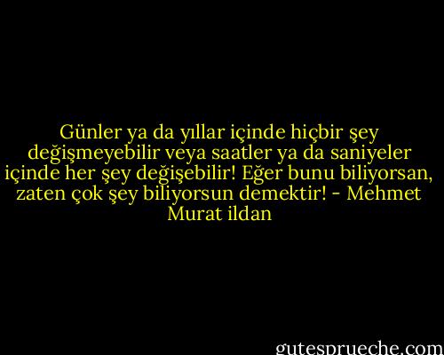 Günler ya da yıllar içinde hiçbir şey değişmeyebilir veya saatler ya da saniyeler içinde her şey değişebilir! Eğer bunu biliyorsan, zaten çok şey biliyorsun demektir! - Mehmet Murat ildan
