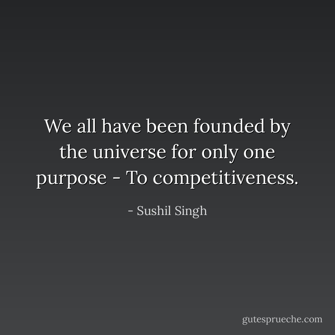 We all have been founded by the universe for only one purpose - To competitiveness. - Sushil Singh