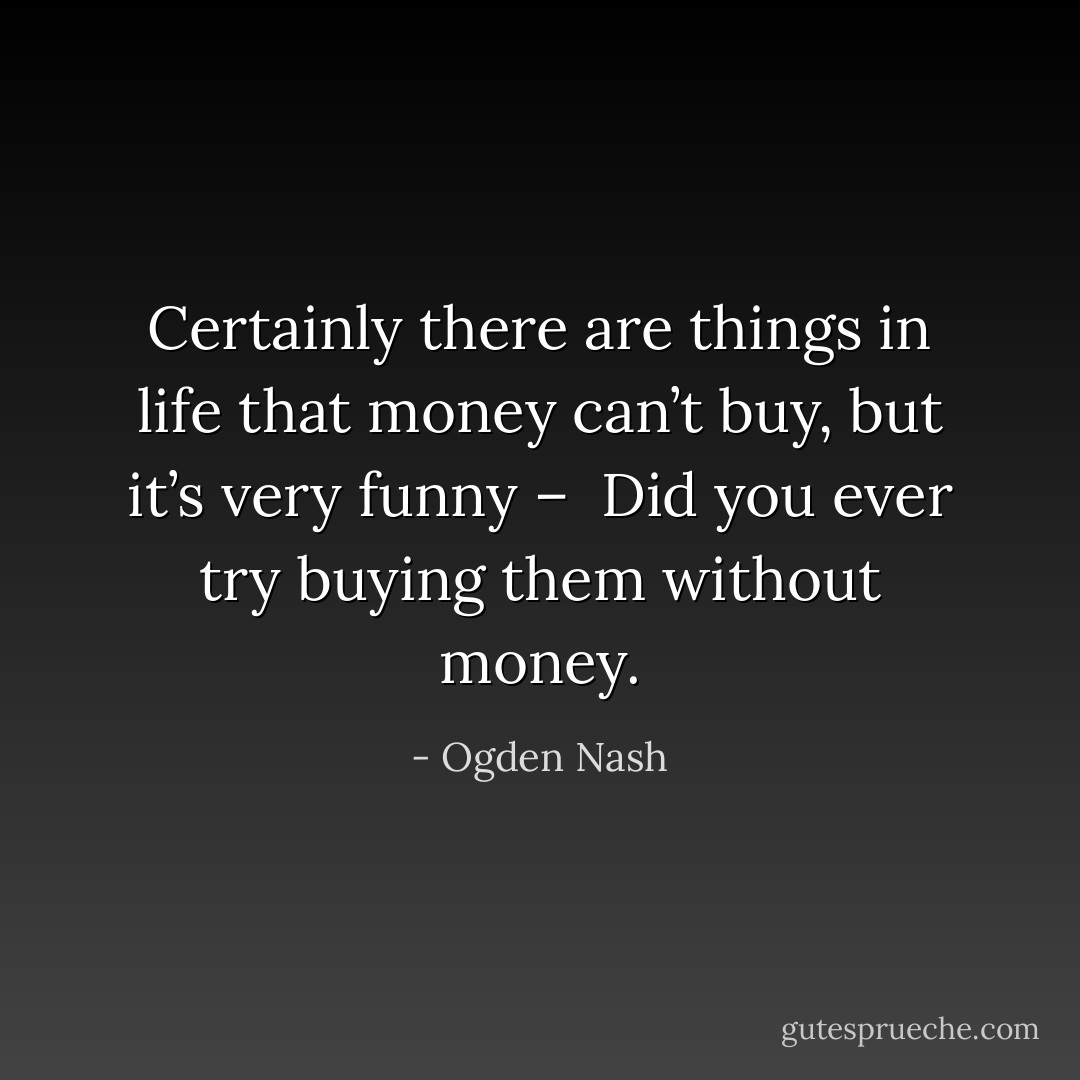 Certainly there are things in life that money can’t buy, but it’s very funny – <br />Did you ever try buying them without money. - Ogden Nash