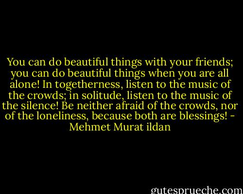 You can do beautiful things with your friends; you can do beautiful things when you are all alone! In togetherness, listen to the music of the crowds; in solitude, listen to the music of the silence! Be neither afraid of the crowds, nor of the loneliness, because both are blessings! - Mehmet Murat ildan