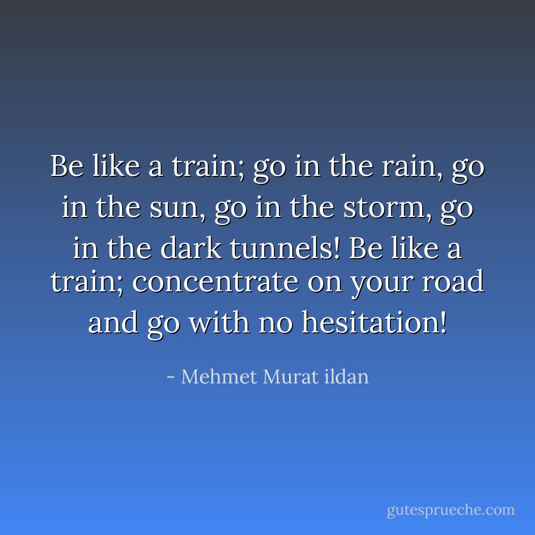 Be like a train; go in the rain, go in the sun, go in the storm, go in the dark tunnels! Be like a train; concentrate on your road and go with no hesitation! - Mehmet Murat ildan