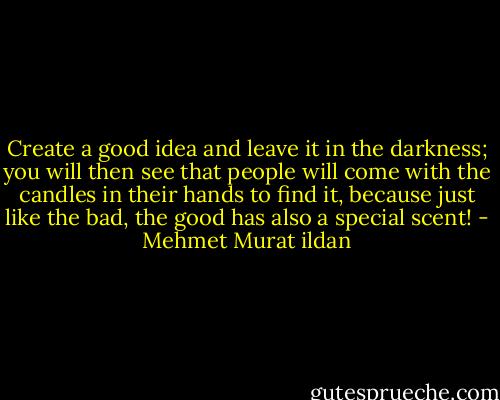 Create a good idea and leave it in the darkness; you will then see that people will come with the candles in their hands to find it, because just like the bad, the good has also a special scent! - Mehmet Murat ildan