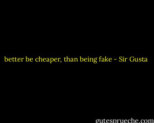 better be cheaper, than being fake - Sir Gusta